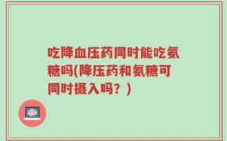 吃降血压药同时能吃氨糖吗(降压药和氨糖可同时摄入吗？)