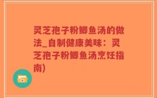 灵芝孢子粉鲫鱼汤的做法_自制健康美味：灵芝孢子粉鲫鱼汤烹饪指南)