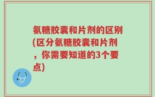 氨糖胶囊和片剂的区别(区分氨糖胶囊和片剂，你需要知道的3个要点)