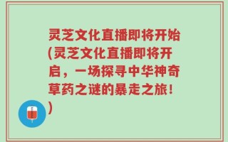 灵芝文化直播即将开始(灵芝文化直播即将开启，一场探寻中华神奇草药之谜的暴走之旅！)