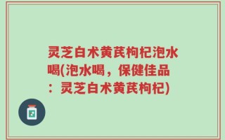 灵芝白术黄芪枸杞泡水喝(泡水喝，保健佳品：灵芝白术黄芪枸杞)