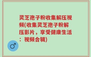 灵芝孢子粉收集解压视频(收集灵芝孢子粉解压影片，享受健康生活：视频合辑)