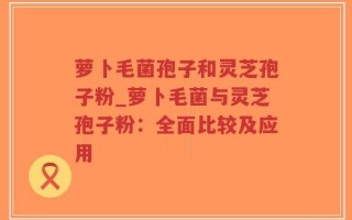 萝卜毛菌孢子和灵芝孢子粉_萝卜毛菌与灵芝孢子粉：全面比较及应用