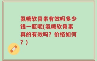 氨糖软骨素有效吗多少钱一瓶呢(氨糖软骨素真的有效吗？价格如何？)