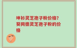 坤衫灵芝孢子粉价格？葵同德灵芝孢子粉的价格