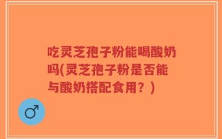 吃灵芝孢子粉能喝酸奶吗(灵芝孢子粉是否能与酸奶搭配食用？)