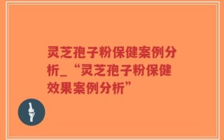 灵芝孢子粉保健案例分析_“灵芝孢子粉保健效果案例分析”