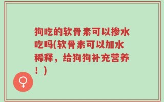 狗吃的软骨素可以掺水吃吗(软骨素可以加水稀释，给狗狗补充营养！)