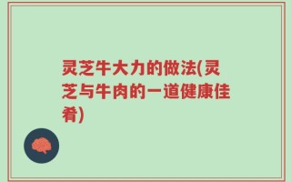 灵芝牛大力的做法(灵芝与牛肉的一道健康佳肴)