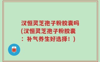 汉恒灵芝孢子粉胶囊吗(汉恒灵芝孢子粉胶囊：补气养生好选择！)