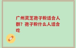 广州灵芝孢子粉适合人群？孢子粉什么人适合吃