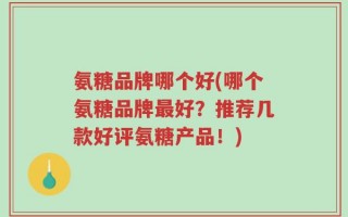 氨糖品牌哪个好(哪个氨糖品牌最好？推荐几款好评氨糖产品！)