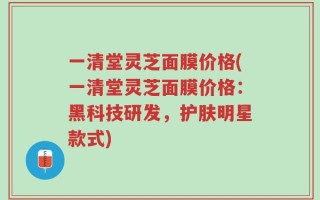 一清堂灵芝面膜价格(一清堂灵芝面膜价格：黑科技研发，护肤明星款式)