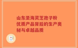 山东圣海灵芝孢子粉 优质产品背后的生产奥秘与卓越品质