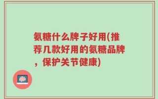 氨糖什么牌子好用(推荐几款好用的氨糖品牌，保护关节健康)