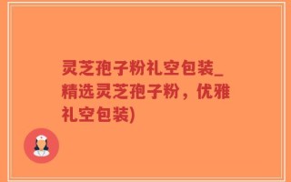 灵芝孢子粉礼空包装_精选灵芝孢子粉，优雅礼空包装)