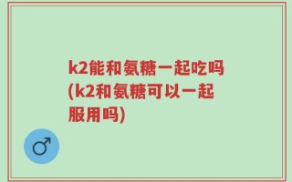 k2能和氨糖一起吃吗(k2和氨糖可以一起服用吗)