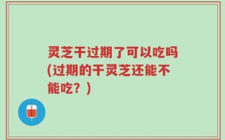 灵芝干过期了可以吃吗(过期的干灵芝还能不能吃？)
