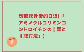氨糖软骨素的日语(「アミノグルコサミンコンドロイチンの効果と摂取方法」)