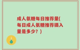 成人氨糖每日推荐量(每日成人氨糖推荐摄入量是多少？)
