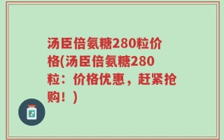 汤臣倍氨糖280粒价格(汤臣倍氨糖280粒：价格优惠，赶紧抢购！)