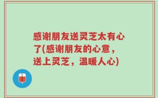感谢朋友送灵芝太有心了(感谢朋友的心意，送上灵芝，温暖人心)