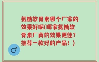 氨糖软骨素哪个厂家的效果好呢(哪家氨糖软骨素厂商的效果更佳？推荐一款好的产品！)