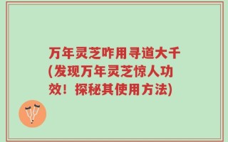 万年灵芝咋用寻道大千(发现万年灵芝惊人功效！探秘其使用方法)
