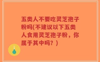 五类人不要吃灵芝孢子粉吗(不建议以下五类人食用灵芝孢子粉，你属于其中吗？)
