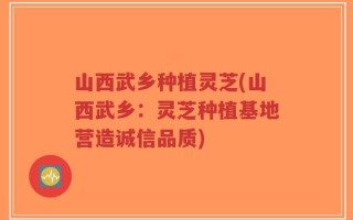 山西武乡种植灵芝(山西武乡：灵芝种植基地营造诚信品质)