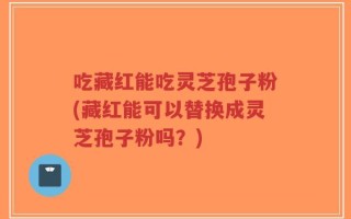 吃藏红能吃灵芝孢子粉(藏红能可以替换成灵芝孢子粉吗？)