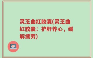 灵芝曲红胶囊(灵芝曲红胶囊：护肝养心，缓解疲劳)