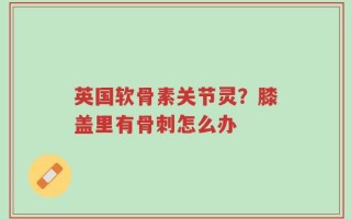 英国软骨素关节灵？膝盖里有骨刺怎么办