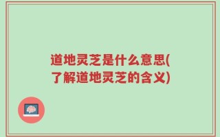 道地灵芝是什么意思(了解道地灵芝的含义)