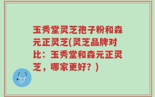 玉秀堂灵芝孢子粉和森元正灵芝(灵芝品牌对比：玉秀堂和森元正灵芝，哪家更好？)