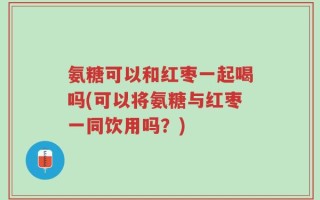 氨糖可以和红枣一起喝吗(可以将氨糖与红枣一同饮用吗？)