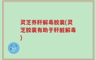 灵芝养肝解毒胶囊(灵芝胶囊有助于肝脏解毒)