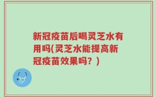 新冠疫苗后喝灵芝水有用吗(灵芝水能提高新冠疫苗效果吗？)