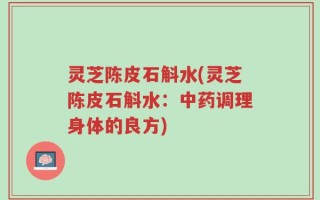 灵芝陈皮石斛水(灵芝陈皮石斛水：中药调理身体的良方)