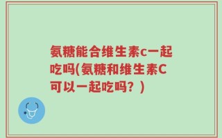 氨糖能合维生素c一起吃吗(氨糖和维生素C可以一起吃吗？)