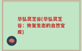 华弘灵芝谷(华弘灵芝谷：恢复生态的自然宝库)