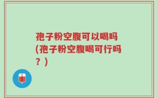 孢子粉空腹可以喝吗 (孢子粉空腹喝可行吗？)