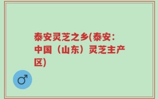 泰安灵芝之乡(泰安：中国（山东）灵芝主产区)