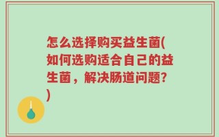 怎么选择购买益生菌(如何选购适合自己的益生菌，解决肠道问题？)
