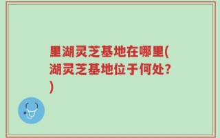 里湖灵芝基地在哪里(湖灵芝基地位于何处？)