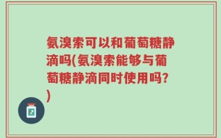 氨溴索可以和葡萄糖静滴吗(氨溴索能够与葡萄糖静滴同时使用吗？)