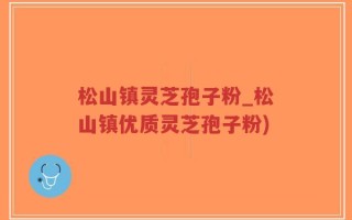松山镇灵芝孢子粉_松山镇优质灵芝孢子粉)