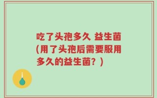 吃了头孢多久 益生菌(用了头孢后需要服用多久的益生菌？)