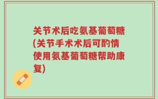 关节术后吃氨基葡萄糖(关节手术术后可酌情使用氨基葡萄糖帮助康复)