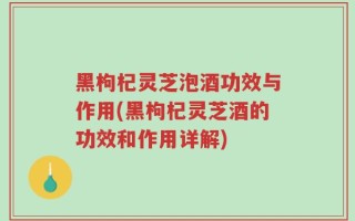 黑枸杞灵芝泡酒功效与作用(黑枸杞灵芝酒的功效和作用详解)